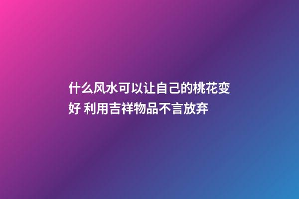 什么风水可以让自己的桃花变好 利用吉祥物品不言放弃